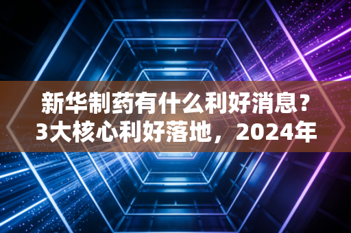 新华制药有什么利好消息？3大核心利好落地，2024年业绩增长确定性拉满