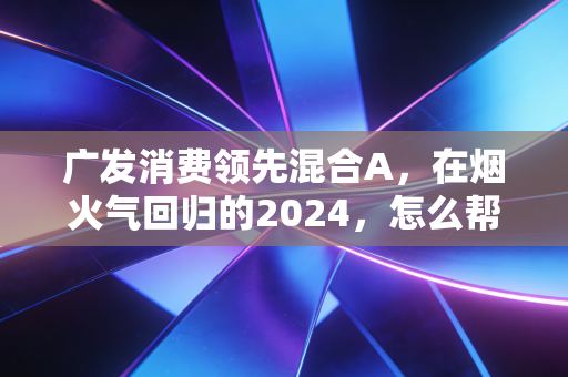 广发消费领先混合A，在烟火气回归的2024，怎么帮普通人抓住消费投资的确定性？