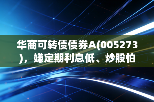 华商可转债债券A(005273)，嫌定期利息低、炒股怕亏的普通人，这款稳赚小能手真的可以了解下