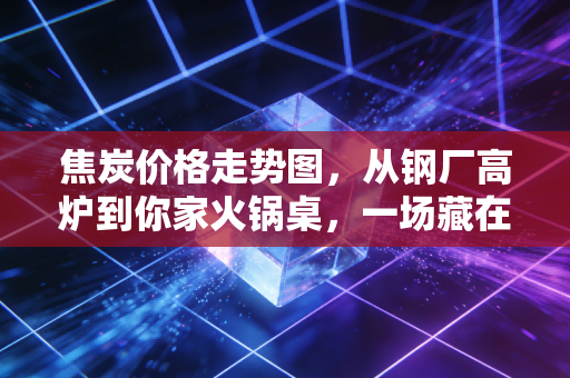 焦炭价格走势图，从钢厂高炉到你家火锅桌，一场藏在工业原料里的物价传导记