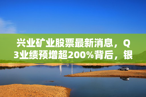 兴业矿业股票最新消息，Q3业绩预增超200%背后，银锡价上行+产能释放的双重逻辑能走多远？