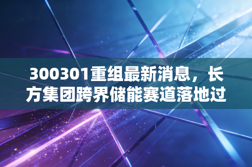 300301重组最新消息，长方集团跨界储能赛道落地过半，普通投资者该怎么避开陷阱抓机会