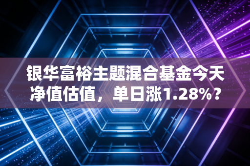 银华富裕主题混合基金今天净值估值,单日涨1.28%?我翻了5年持仓+3个身边实例,给普通基民的真心话
