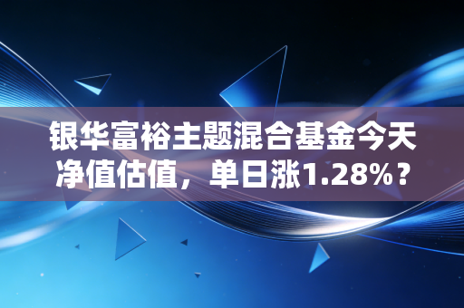 银华富裕主题混合基金今天净值估值,单日涨1.28%?我翻了5年持仓+3个身边实例,给普通基民的真心话
