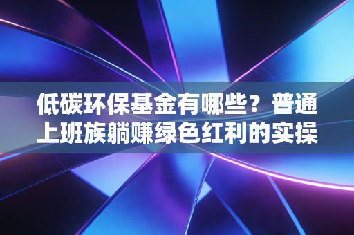低碳环保基金有哪些?普通上班族躺赚绿色红利的实操指南