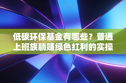 低碳环保基金有哪些?普通上班族躺赚绿色红利的实操指南