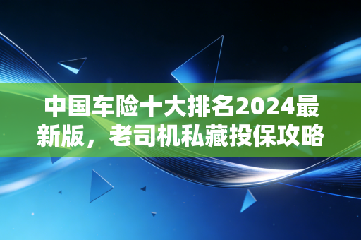 中国车险十大排名2024最新版，老司机私藏投保攻略，买贵赔差的坑我都帮你踩过了
