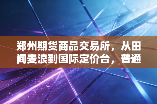 郑州期货商品交易所,从田间麦浪到国际定价台,普通人也能摸到的产业脉搏