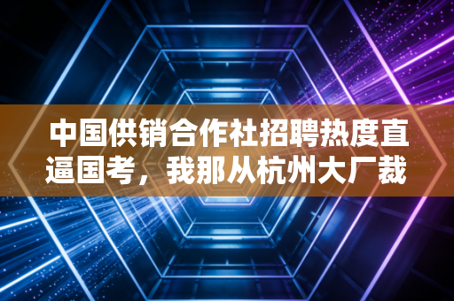 中国供销合作社招聘热度直逼国考,我那从杭州大厂裁退的发小,已经拿到了比县城公务员更稳的饭碗