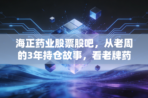 海正药业股票股吧,从老周的3年持仓故事,看老牌药企的估值逻辑与未来风向