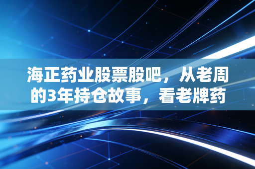 海正药业股票股吧，从老周的3年持仓故事，看老牌药企的估值逻辑与未来风向