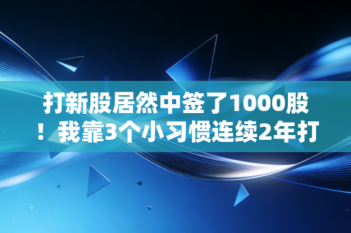 打新股居然中签了1000股!我靠3个小习惯连续2年打中4次,散户别再说新股是天选福利