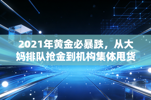 2021年黄金必暴跌,从大妈排队抢金到机构集体甩货,我亲历的贵金属泡沫破裂始末