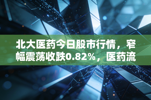 北大医药今日股市行情,窄幅震荡收跌0.82%,医药流通+创新药赛道的长期逻辑还成立吗?