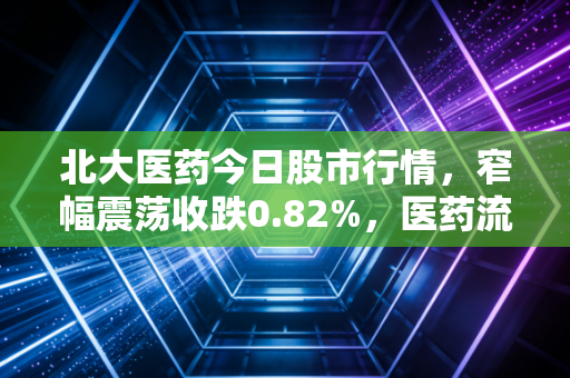 北大医药今日股市行情,窄幅震荡收跌0.82%,医药流通+创新药赛道的长期逻辑还成立吗?