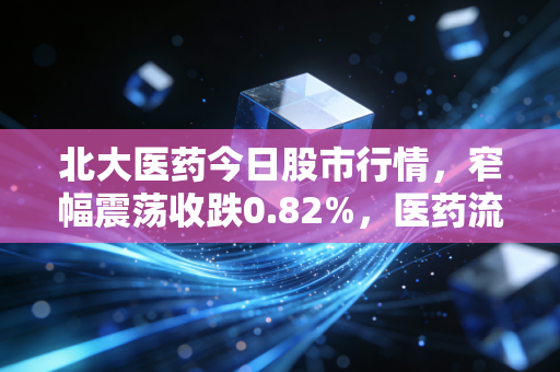 北大医药今日股市行情,窄幅震荡收跌0.82%,医药流通+创新药赛道的长期逻辑还成立吗?