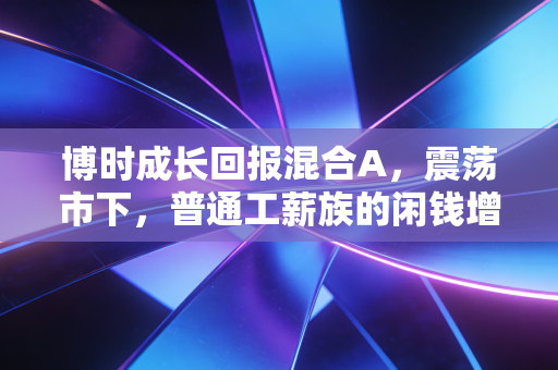博时成长回报混合A，震荡市下，普通工薪族的闲钱增值缓冲垫到底香不香？