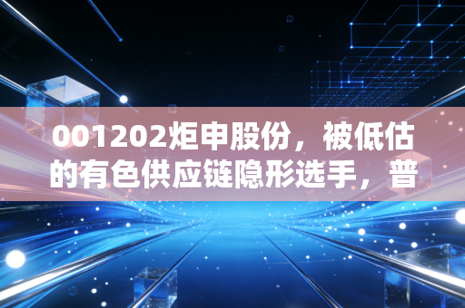 001202炬申股份,被低估的有色供应链隐形选手,普通人能挖到什么机会?
