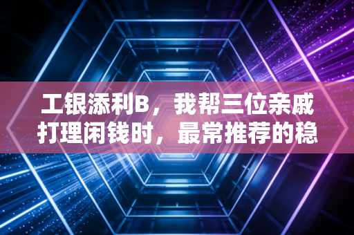 工银添利B,我帮三位亲戚打理闲钱时,最常推荐的稳健型理财守门员