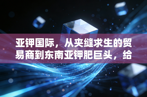亚钾国际,从夹缝求生的贸易商到东南亚钾肥巨头,给中国农业托底的出海样本