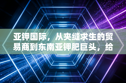 亚钾国际,从夹缝求生的贸易商到东南亚钾肥巨头,给中国农业托底的出海样本