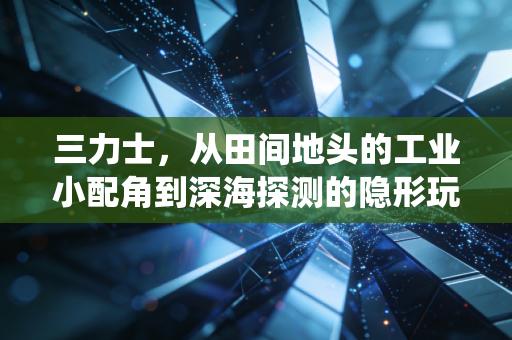 三力士,从田间地头的工业小配角到深海探测的隐形玩家,传统制造业的破局样本