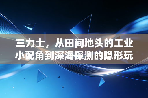 三力士，从田间地头的工业小配角到深海探测的隐形玩家，传统制造业的破局样本