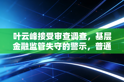 叶云峰接受审查调查,基层金融监管失守的警示,普通人的钱袋子防线该怎么守?