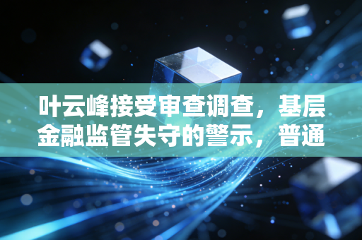 叶云峰接受审查调查，基层金融监管失守的警示，普通人的钱袋子防线该怎么守？