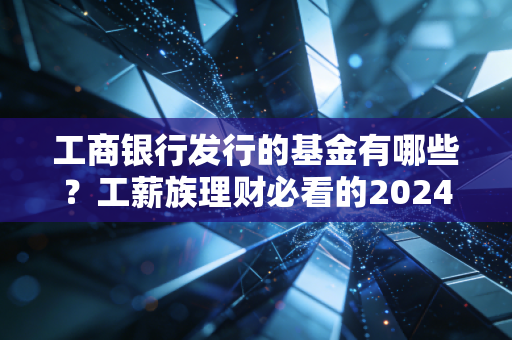 工商银行发行的基金有哪些?工薪族理财必看的2024版实操指南