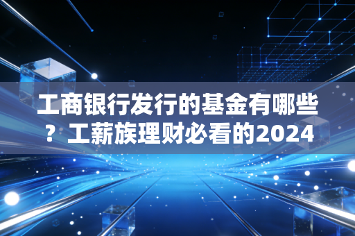 工商银行发行的基金有哪些?工薪族理财必看的2024版实操指南