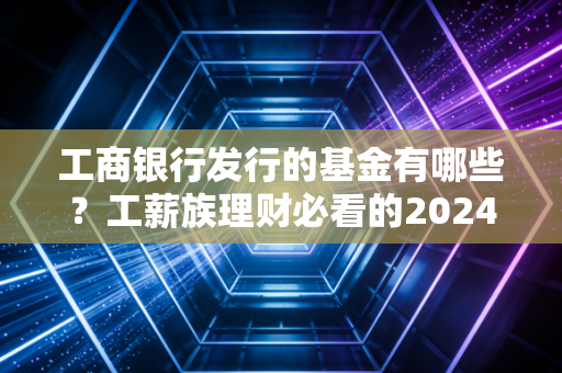 工商银行发行的基金有哪些？工薪族理财必看的2024版实操指南