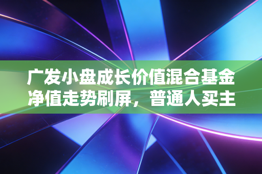 广发小盘成长价值混合基金净值走势刷屏，普通人买主动基到底要避开哪些坑？