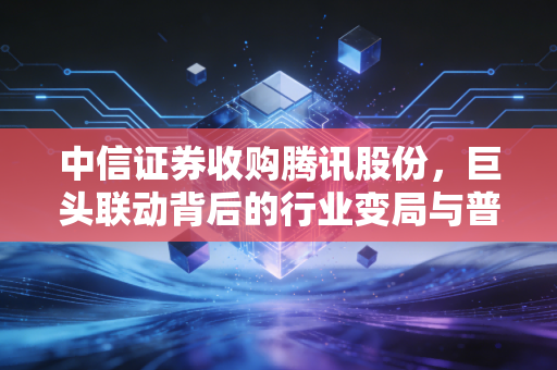 中信证券收购腾讯股份，巨头联动背后的行业变局与普通人的理财避坑指南