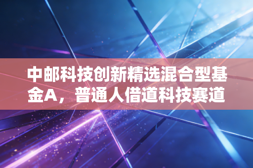 中邮科技创新精选混合型基金A,普通人借道科技赛道的「省心选项」还是「试错成本」?