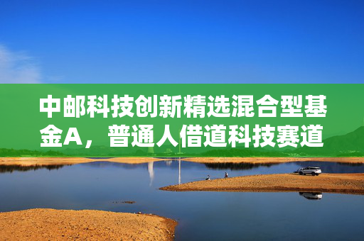 中邮科技创新精选混合型基金A，普通人借道科技赛道的「省心选项」还是「试错成本」？