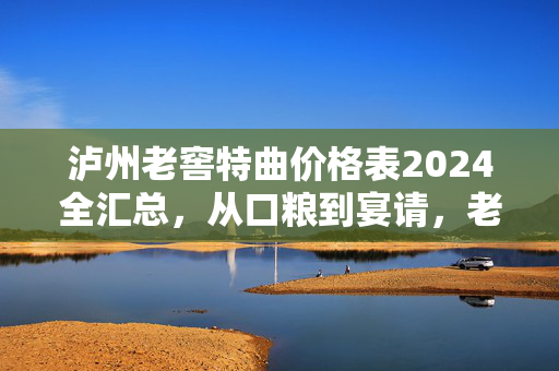 泸州老窖特曲价格表2024全汇总，从口粮到宴请，老酒鬼和新手都能看懂的选购避坑指南