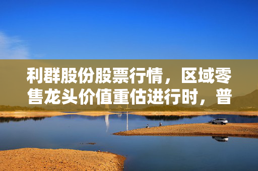 利群股份股票行情，区域零售龙头价值重估进行时，普通人能从烟火气里挖到投资机会吗？