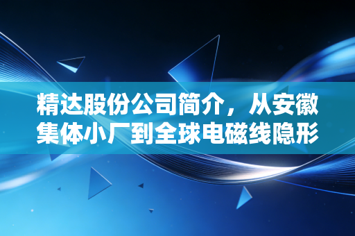 精达股份公司简介,从安徽集体小厂到全球电磁线隐形冠军,普通人也能看懂的制造业龙头成长史
