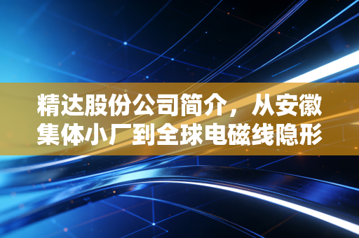 精达股份公司简介，从安徽集体小厂到全球电磁线隐形冠军，普通人也能看懂的制造业龙头成长史