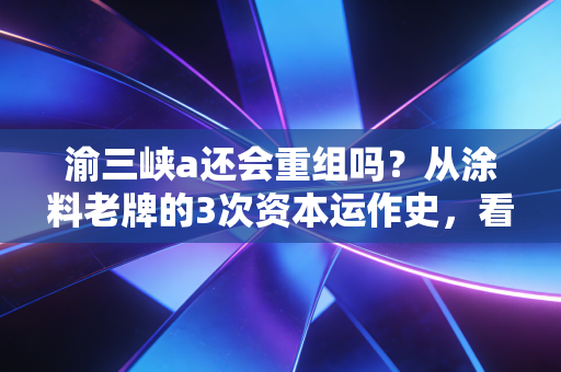 渝三峡a还会重组吗?从涂料老牌的3次资本运作史,看懂国资上市平台的运作逻辑
