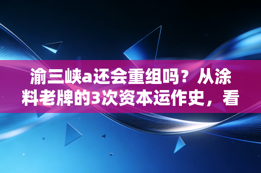 渝三峡a还会重组吗？从涂料老牌的3次资本运作史，看懂国资上市平台的运作逻辑