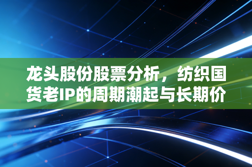龙头股份股票分析,纺织国货老IP的周期潮起与长期价值迷雾