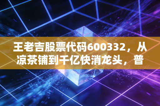 王老吉股票代码600332，从凉茶铺到千亿快消龙头，普通人能喝到它的资本红利吗？