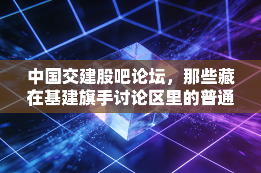 中国交建股吧论坛，那些藏在基建旗手讨论区里的普通人财富悲欢与投资真相