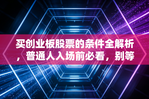 买创业板股票的条件全解析,普通人入场前必看,别等踩坑才后悔