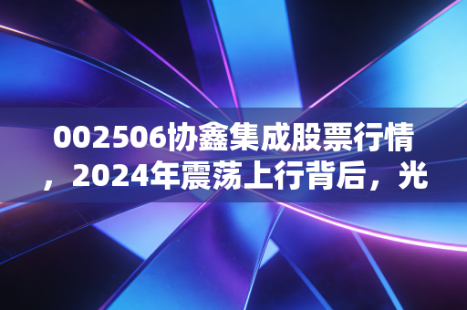 002506协鑫集成股票行情，2024年震荡上行背后，光伏老兵的转型阵痛与投资逻辑