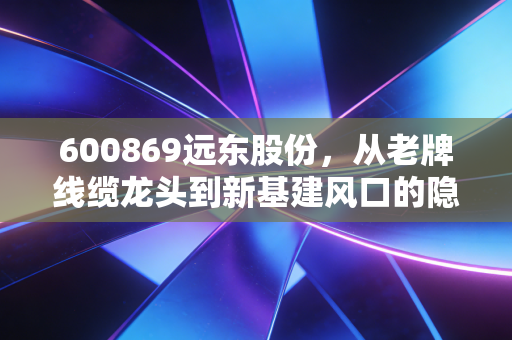 600869远东股份，从老牌线缆龙头到新基建风口的隐形长跑者，普通投资者该怎么看？