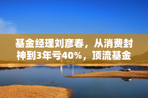 基金经理刘彦春，从消费封神到3年亏40%，顶流基金经理到底还能不能信？