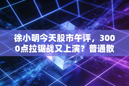 徐小明今天股市午评，3000点拉锯战又上演？普通散户别被日内波动带偏了节奏